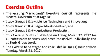 Exercise Outline
• The existing ‘Participants’ Executive Council’ represents the
‘Federal Government of Nigeria’.
• Study Groups 1 & 2 – Science, Technology and Innovation;
• Study Groups 3 & 4 – Agro-Allied Industries; and
• Study Groups 5 & 6 – Agricultural Production.
• This Exercise Brief is distributed on Friday, March 17, 2017 for
all participants to study and brace themselves individually and
at Study Group Level.
• The Exercise to be staged and concluded in One (1) Hour only on
Tuesday, March 21, 2017.
 