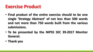 Exercise Product
• Final product of the entire exercise should to be one
single ‘Strategy Abstract’ of not less than 500 words
and not more than 750 words built from the various
submissions.
• To be presented by the NIPSS SEC 39-2017 Monitor
General.
• Thank you
 