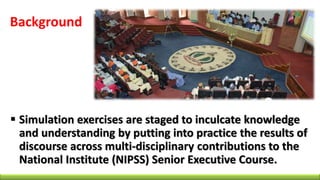 Background
 Simulation exercises are staged to inculcate knowledge
and understanding by putting into practice the results of
discourse across multi-disciplinary contributions to the
National Institute (NIPSS) Senior Executive Course.
 