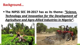 Background…
 The NIPSS SEC 39-2017 has as its theme: “Science,
Technology and Innovation for the Development of
Agriculture and Agro-Allied Industries in Nigeria”.
 