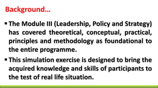 Background…
 The Module III (Leadership, Policy and Strategy)
has covered theoretical, conceptual, practical,
principles and methodology as foundational to
the entire programme.
 This simulation exercise is designed to bring the
acquired knowledge and skills of participants to
the test of real life situation.
 