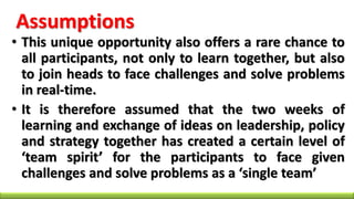 Assumptions
• This unique opportunity also offers a rare chance to
all participants, not only to learn together, but also
to join heads to face challenges and solve problems
in real-time.
• It is therefore assumed that the two weeks of
learning and exchange of ideas on leadership, policy
and strategy together has created a certain level of
‘team spirit’ for the participants to face given
challenges and solve problems as a ‘single team’
 