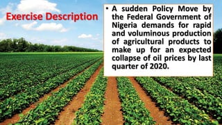 Exercise Description
• A sudden Policy Move by
the Federal Government of
Nigeria demands for rapid
and voluminous production
of agricultural products to
make up for an expected
collapse of oil prices by last
quarter of 2020.
 