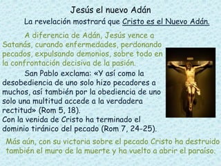 Jesús el nuevo Adán
La revelación mostrará que Cristo es el Nuevo Adán.
A diferencia de Adán, Jesús vence a
Satanás, curando enfermedades, perdonando
pecados, expulsando demonios, sobre todo en
la confrontación decisiva de la pasión.
San Pablo exclama: «Y así como la
desobediencia de uno solo hizo pecadores a
muchos, así también por la obediencia de uno
solo una multitud accede a la verdadera
rectitud» (Rom 5, 18).
Con la venida de Cristo ha terminado el
dominio tiránico del pecado (Rom 7, 24-25).
Más aún, con su victoria sobre el pecado Cristo ha destruido
también el muro de la muerte y ha vuelto a abrir el paraíso.
 