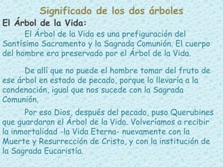 El Árbol de la Vida:
El Árbol de la Vida es una prefiguración del
Santísimo Sacramento y la Sagrada Comunión. El cuerpo
del hombre era preservado por el Árbol de la Vida.
De allí que no puede el hombre tomar del fruto de
ese árbol en estado de pecado, porque lo llevaría a la
condenación, igual que nos sucede con la Sagrada
Comunión.
Por eso Dios, después del pecado, puso Querubines
que guardaran el Árbol de la Vida. Volveríamos a recibir
la inmortalidad -la Vida Eterna- nuevamente con la
Muerte y Resurrección de Cristo, y con la institución de
la Sagrada Eucaristía.
Significado de los dos árboles
 