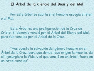 El Árbol de la Ciencia del Bien y del Mal 
Por este árbol se sabría si el hombre escogía el Bien 
o el Mal. 
Este Árbol es una prefiguración de la Cruz de 
Cristo. El demonio venció por el Árbol del Bien y del Mal, 
pero fue vencido por el Árbol de la Cruz. 
“Has puesto la salvación del género humano en el 
Árbol de la Cruz, para que donde tuvo origen la muerte, de 
allí resurgiera la Vida, y el que venció en un árbol, fuera en 
un Árbol vencido”. 
 