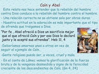 Caín y Abel 
Este relato nos hace entender que la rebelión del hombre 
contra Dios conduce a la rebelión del hombre contra el hombre. 
- Una relación correcta no se obtiene solo por obras duras. 
- Nuestra actitud en la adoración es más importante que el tipo 
de ofrenda que traigamos a Dios. 
“Por fe , Abel ofreció a Dios un sacrificio mejor 
que el que ofreció Caín y por eso Dios lo declaró 
justo y le aceptó sus ofrendas”. Heb 11, 4 
-Deberíamos amarnos unos a otros en vez de 
seguir el ejemplo de Caín. 
-Gente religiosa pueda ser, a veces, cruel y mala. 
- En el canto de Lámec vemos la glorificación de la fuerza 
bruta y de la venganza desmedida y signo de la ferocidad 
creciente de los descendientes de Caín. (Gn 4, 24) 
 