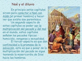 Noé y el diluvio 
En principio estos capítulos 
sirven para conectar a Noé con 
Adán (el primer hombre) y hacer 
ver que existe ese parentesco. 
Un segundo aspecto de 
estos capítulos es poder ver la 
multiplicación del pecado y del mal 
en el mundo, estos capítulos 
señalan los pecados típicos: 
homicidio, venganza y sexualidad. 
El tercer aspecto es que dan 
continuidad a la promesa de la 
salvación, esto es que a pesar de la 
multiplicación del pecado se sigue 
teniendo la misericordia de Dios 
hacia los hombres. 
 