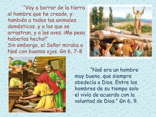 “Voy a borrar de la tierra 
al hombre que he creado, y 
también a todos los animales 
domésticos, y a los que se 
arrastran, y a las aves. ¡Me pesa 
haberlos hecho!” 
Sin embargo, el Señor miraba a 
Noé con buenos ojos. Gn 6, 7-8 
“Noé era un hombre 
muy bueno, que siempre 
obedecía a Dios. Entre los 
hombres de su tiempo solo 
el vivía de acuerdo con la 
voluntad de Dios.” Gn 6, 9. 
 