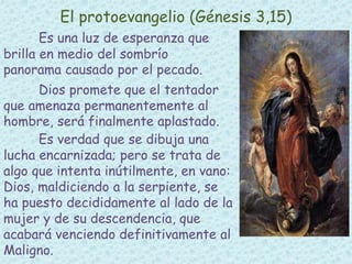 El protoevangelio (Génesis 3,15) 
Es una luz de esperanza que 
brilla en medio del sombrío 
panorama causado por el pecado. 
Dios promete que el tentador 
que amenaza permanentemente al 
hombre, será finalmente aplastado. 
Es verdad que se dibuja una 
lucha encarnizada; pero se trata de 
algo que intenta inútilmente, en vano: 
Dios, maldiciendo a la serpiente, se 
ha puesto decididamente al lado de la 
mujer y de su descendencia, que 
acabará venciendo definitivamente al 
Maligno. 
 
