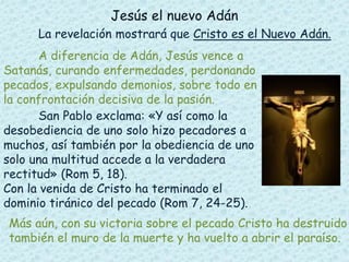 Jesús el nuevo Adán 
La revelación mostrará que Cristo es el Nuevo Adán. 
A diferencia de Adán, Jesús vence a 
Satanás, curando enfermedades, perdonando 
pecados, expulsando demonios, sobre todo en 
la confrontación decisiva de la pasión. 
San Pablo exclama: «Y así como la 
desobediencia de uno solo hizo pecadores a 
muchos, así también por la obediencia de uno 
solo una multitud accede a la verdadera 
rectitud» (Rom 5, 18). 
Con la venida de Cristo ha terminado el 
dominio tiránico del pecado (Rom 7, 24-25). 
Más aún, con su victoria sobre el pecado Cristo ha destruido 
también el muro de la muerte y ha vuelto a abrir el paraíso. 
 