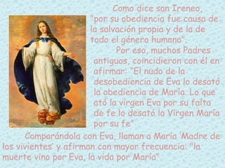 Como dice san Ireneo, 
"por su obediencia fue causa de 
la salvación propia y de la de 
todo el género humano". 
Por eso, muchos Padres 
antiguos, coincidieron con él en 
afirmar: “El nudo de la 
desobediencia de Eva lo desató 
la obediencia de María. Lo que 
ató la virgen Eva por su falta 
de fe lo desató la Virgen María 
por su fe” 
Comparándola con Eva, llaman a María ’Madre de 
los vivientes’ y afirman con mayor frecuencia: "la 
muerte vino por Eva, la vida por María” 
 