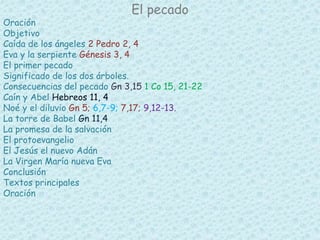 El pecado 
Oración 
Objetivo 
Caída de los ángeles 2 Pedro 2, 4 
Eva y la serpiente Génesis 3, 4 
El primer pecado 
Significado de los dos árboles. 
Consecuencias del pecado Gn 3,15 1 Co 15, 21-22 
Caín y Abel Hebreos 11, 4 
Noé y el diluvio Gn 5; 6,7-9; 7,17; 9,12-13. 
La torre de Babel Gn 11,4 
La promesa de la salvación 
El protoevangelio 
El Jesús el nuevo Adán 
La Virgen María nueva Eva 
Conclusión 
Textos principales 
Oración 
