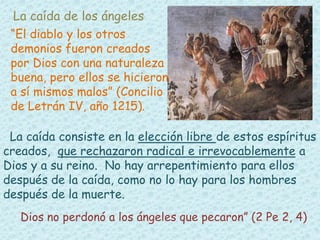 La caída de los ángeles 
“El diablo y los otros 
demonios fueron creados 
por Dios con una naturaleza 
buena, pero ellos se hicieron 
a sí mismos malos” (Concilio 
de Letrán IV, año 1215). 
La caída consiste en la elección libre de estos espíritus 
creados, que rechazaron radical e irrevocablemente a 
Dios y a su reino. No hay arrepentimiento para ellos 
después de la caída, como no lo hay para los hombres 
después de la muerte. 
Dios no perdonó a los ángeles que pecaron” (2 Pe 2, 4) 
 