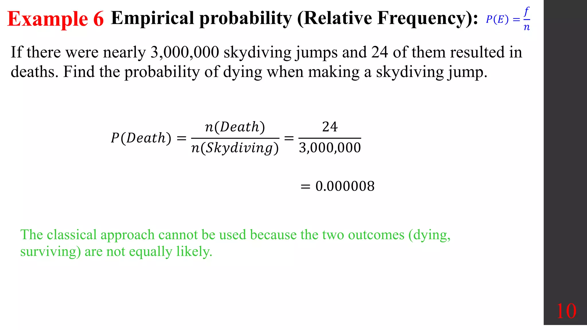 Example 6
If there were nearly 3,000,000 skydiving jumps and 24 of them resulted in
deaths. Find the probability of dying when making a skydiving jump.
10
The classical approach cannot be used because the two outcomes (dying,
surviving) are not equally likely.
𝑃(𝐷𝑒𝑎𝑡ℎ) =
𝑛(𝐷𝑒𝑎𝑡ℎ)
𝑛(𝑆𝑘𝑦𝑑𝑖𝑣𝑖𝑛𝑔)
=
24
3,000,000
= 0.000008
Empirical probability (Relative Frequency): 𝑃 𝐸 =
𝑓
𝑛
 