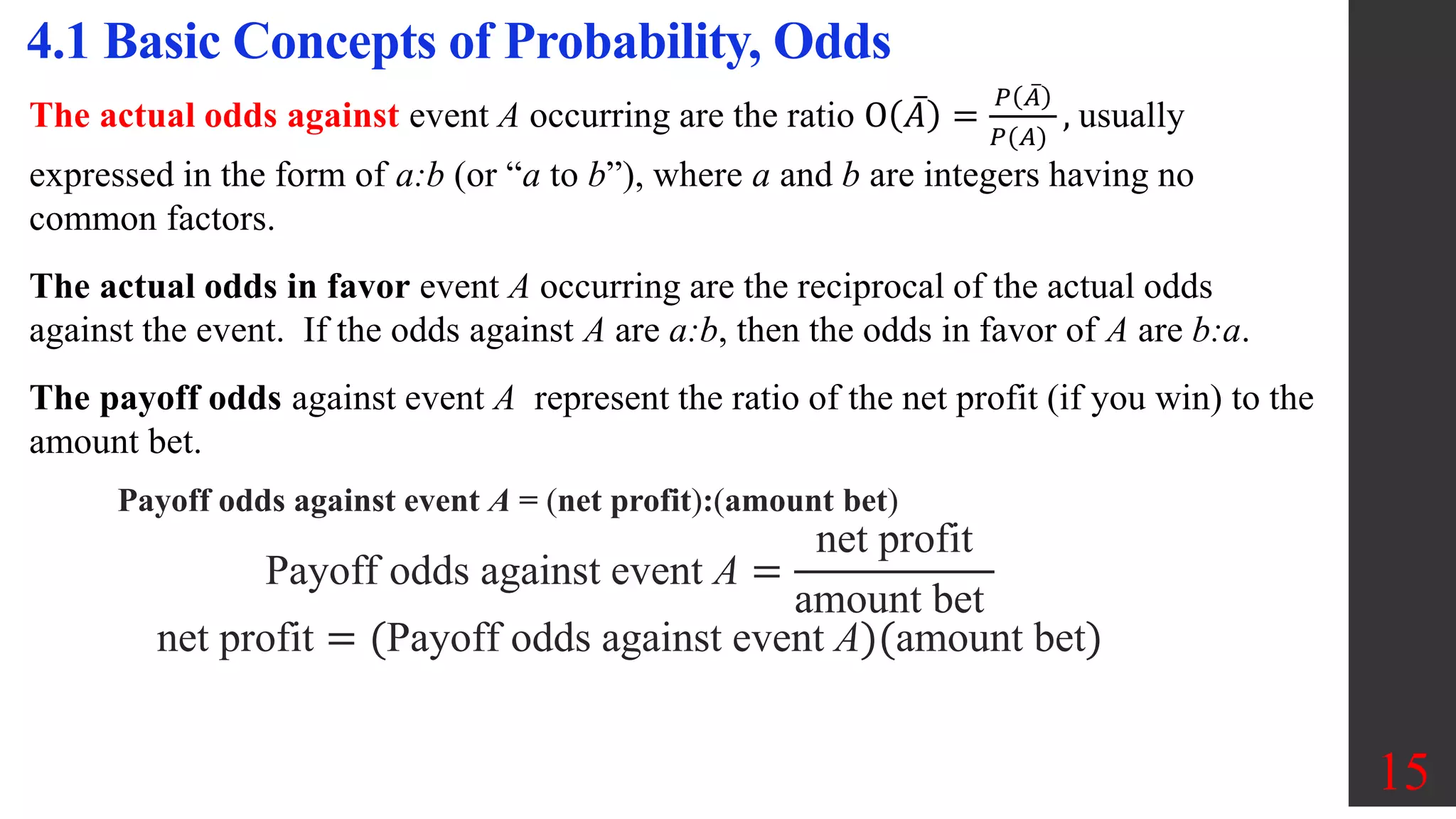 15
4.1 Basic Concepts of Probability, Odds
The actual odds against event A occurring are the ratio O 𝐴 =
𝑃 𝐴
𝑃(𝐴)
, usually
expressed in the form of a:b (or “a to b”), where a and b are integers having no
common factors.
The actual odds in favor event A occurring are the reciprocal of the actual odds
against the event. If the odds against A are a:b, then the odds in favor of A are b:a.
The payoff odds against event A represent the ratio of the net profit (if you win) to the
amount bet.
Payoff odds against event A = (net profit):(amount bet)
Payoff odds against event A =
net profit
amount bet
net profit = (Payoff odds against event A)(amount bet)
 