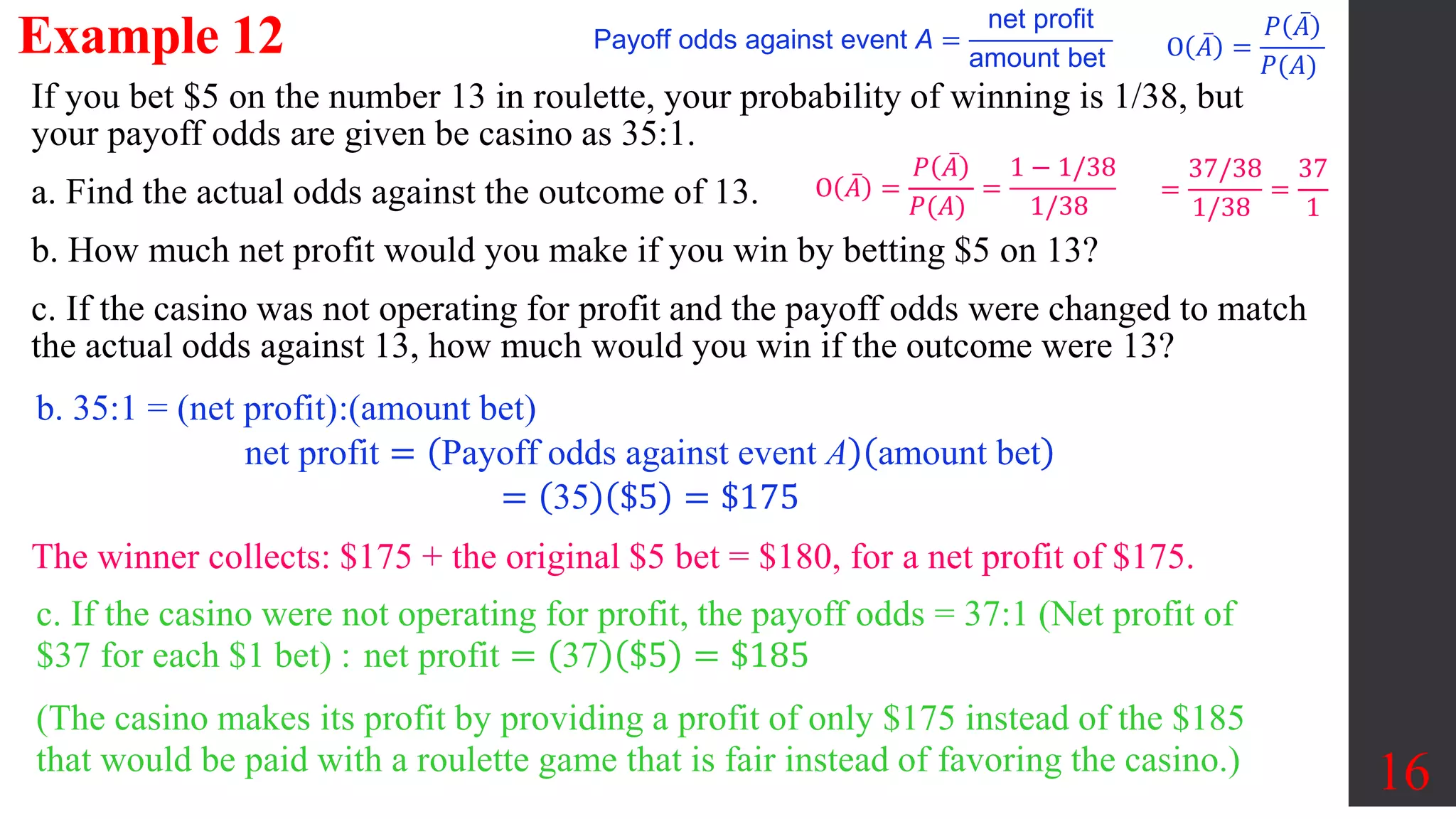 Example 12
16
If you bet $5 on the number 13 in roulette, your probability of winning is 1/38, but
your payoff odds are given be casino as 35:1.
a. Find the actual odds against the outcome of 13.
b. How much net profit would you make if you win by betting $5 on 13?
c. If the casino was not operating for profit and the payoff odds were changed to match
the actual odds against 13, how much would you win if the outcome were 13?
O 𝐴 =
𝑃 𝐴
𝑃(𝐴)
O 𝐴 =
𝑃 𝐴
𝑃(𝐴)
=
1 − 1/38
1/38
=
37/38
1/38
=
37
1
b. 35:1 = (net profit):(amount bet)
net profit = Payoff odds against event A amount bet
= 35 $5 = $175
The winner collects: $175 + the original $5 bet = $180, for a net profit of $175.
c. If the casino were not operating for profit, the payoff odds = 37:1 (Net profit of
$37 for each $1 bet) : net profit = 37 $5 = $185
(The casino makes its profit by providing a profit of only $175 instead of the $185
that would be paid with a roulette game that is fair instead of favoring the casino.)
Payoff odds against event A =
net profit
amount bet
 