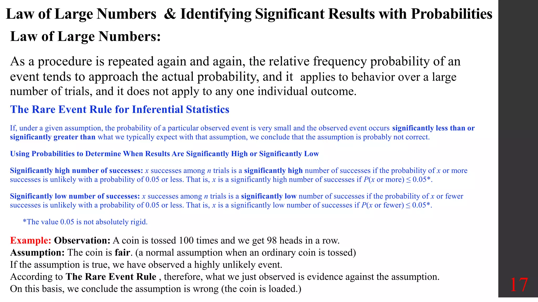 Law of Large Numbers & Identifying Significant Results with Probabilities
The Rare Event Rule for Inferential Statistics
If, under a given assumption, the probability of a particular observed event is very small and the observed event occurs significantly less than or
significantly greater than what we typically expect with that assumption, we conclude that the assumption is probably not correct.
Using Probabilities to Determine When Results Are Significantly High or Significantly Low
Significantly high number of successes: x successes among n trials is a significantly high number of successes if the probability of x or more
successes is unlikely with a probability of 0.05 or less. That is, x is a significantly high number of successes if P(x or more) ≤ 0.05*.
Significantly low number of successes: x successes among n trials is a significantly low number of successes if the probability of x or fewer
successes is unlikely with a probability of 0.05 or less. That is, x is a significantly low number of successes if P(x or fewer) ≤ 0.05*.
*The value 0.05 is not absolutely rigid.
17
Law of Large Numbers:
As a procedure is repeated again and again, the relative frequency probability of an
event tends to approach the actual probability, and it applies to behavior over a large
number of trials, and it does not apply to any one individual outcome.
Example: Observation: A coin is tossed 100 times and we get 98 heads in a row.
Assumption: The coin is fair. (a normal assumption when an ordinary coin is tossed)
If the assumption is true, we have observed a highly unlikely event.
According to The Rare Event Rule , therefore, what we just observed is evidence against the assumption.
On this basis, we conclude the assumption is wrong (the coin is loaded.)
 