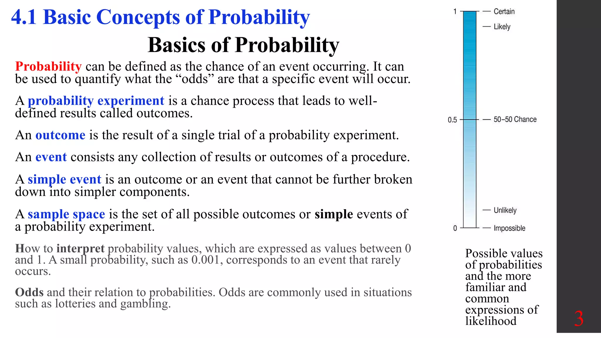 Basics of Probability
Probability can be defined as the chance of an event occurring. It can
be used to quantify what the “odds” are that a specific event will occur.
A probability experiment is a chance process that leads to well-
defined results called outcomes.
An outcome is the result of a single trial of a probability experiment.
An event consists any collection of results or outcomes of a procedure.
A simple event is an outcome or an event that cannot be further broken
down into simpler components.
A sample space is the set of all possible outcomes or simple events of
a probability experiment.
How to interpret probability values, which are expressed as values between 0
and 1. A small probability, such as 0.001, corresponds to an event that rarely
occurs.
Odds and their relation to probabilities. Odds are commonly used in situations
such as lotteries and gambling.
3
4.1 Basic Concepts of Probability
Possible values
of probabilities
and the more
familiar and
common
expressions of
likelihood
 