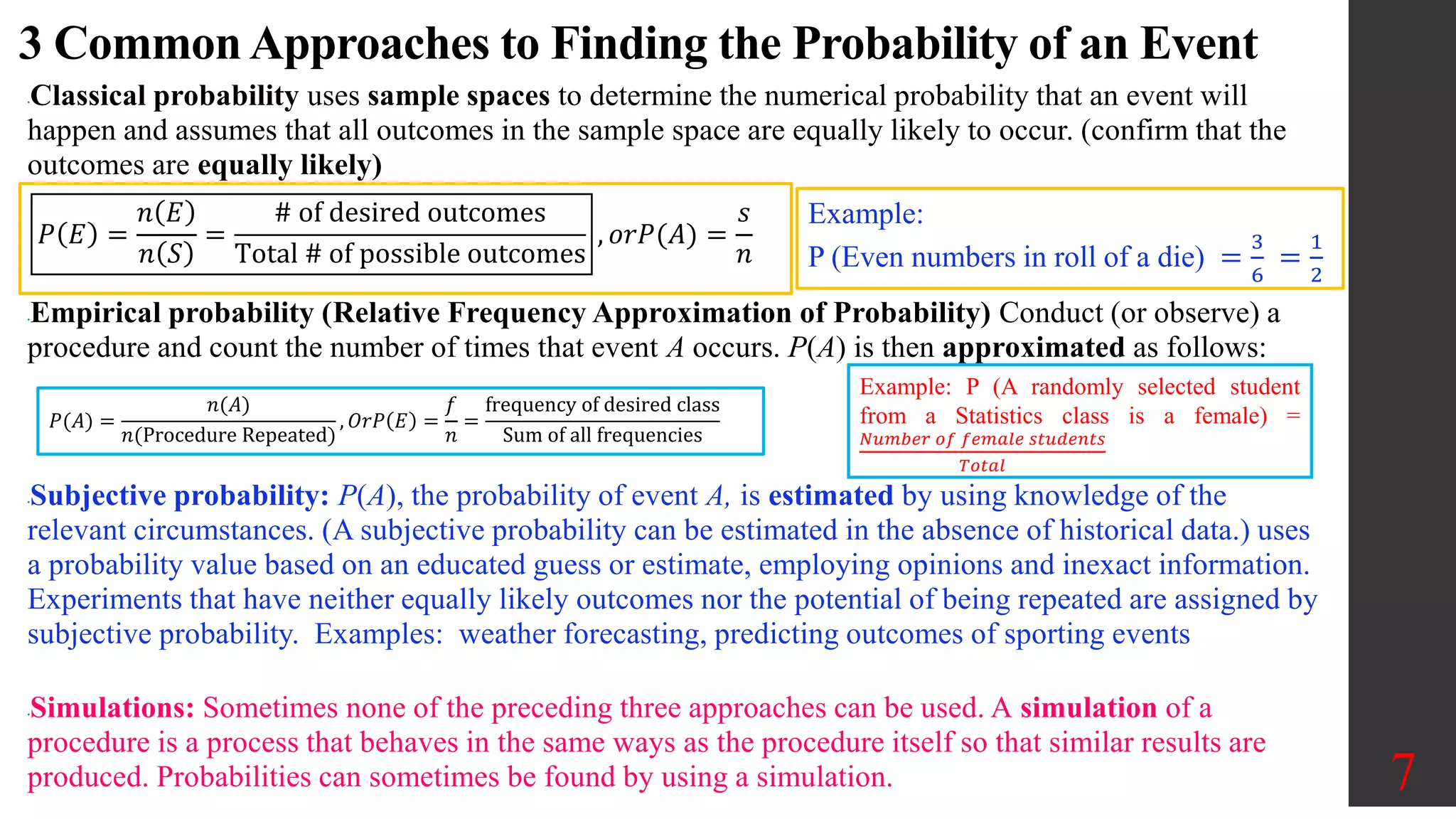 3 Common Approaches to Finding the Probability of an Event
•Classical probability uses sample spaces to determine the numerical probability that an event will
happen and assumes that all outcomes in the sample space are equally likely to occur. (confirm that the
outcomes are equally likely)
•Empirical probability (Relative Frequency Approximation of Probability) Conduct (or observe) a
procedure and count the number of times that event A occurs. P(A) is then approximated as follows:
•Subjective probability: P(A), the probability of event A, is estimated by using knowledge of the
relevant circumstances. (A subjective probability can be estimated in the absence of historical data.) uses
a probability value based on an educated guess or estimate, employing opinions and inexact information.
Experiments that have neither equally likely outcomes nor the potential of being repeated are assigned by
subjective probability. Examples: weather forecasting, predicting outcomes of sporting events
•Simulations: Sometimes none of the preceding three approaches can be used. A simulation of a
procedure is a process that behaves in the same ways as the procedure itself so that similar results are
produced. Probabilities can sometimes be found by using a simulation. 7
𝑃 𝐸 =
𝑛 𝐸
𝑛 𝑆
=
# of desired outcomes
Total # of possible outcomes
, 𝑜𝑟𝑃(𝐴) =
𝑠
𝑛
𝑃(𝐴) =
𝑛(𝐴)
𝑛(Procedure Repeated)
, 𝑂𝑟𝑃 𝐸 =
𝑓
𝑛
=
frequency of desired class
Sum of all frequencies
Example:
P (Even numbers in roll of a die) =
3
6
=
1
2
Example: P (A randomly selected student
from a Statistics class is a female) =
𝑁𝑢𝑚𝑏𝑒𝑟 𝑜𝑓 𝑓𝑒𝑚𝑎𝑙𝑒 𝑠𝑡𝑢𝑑𝑒𝑛𝑡𝑠
𝑇𝑜𝑡𝑎𝑙
 