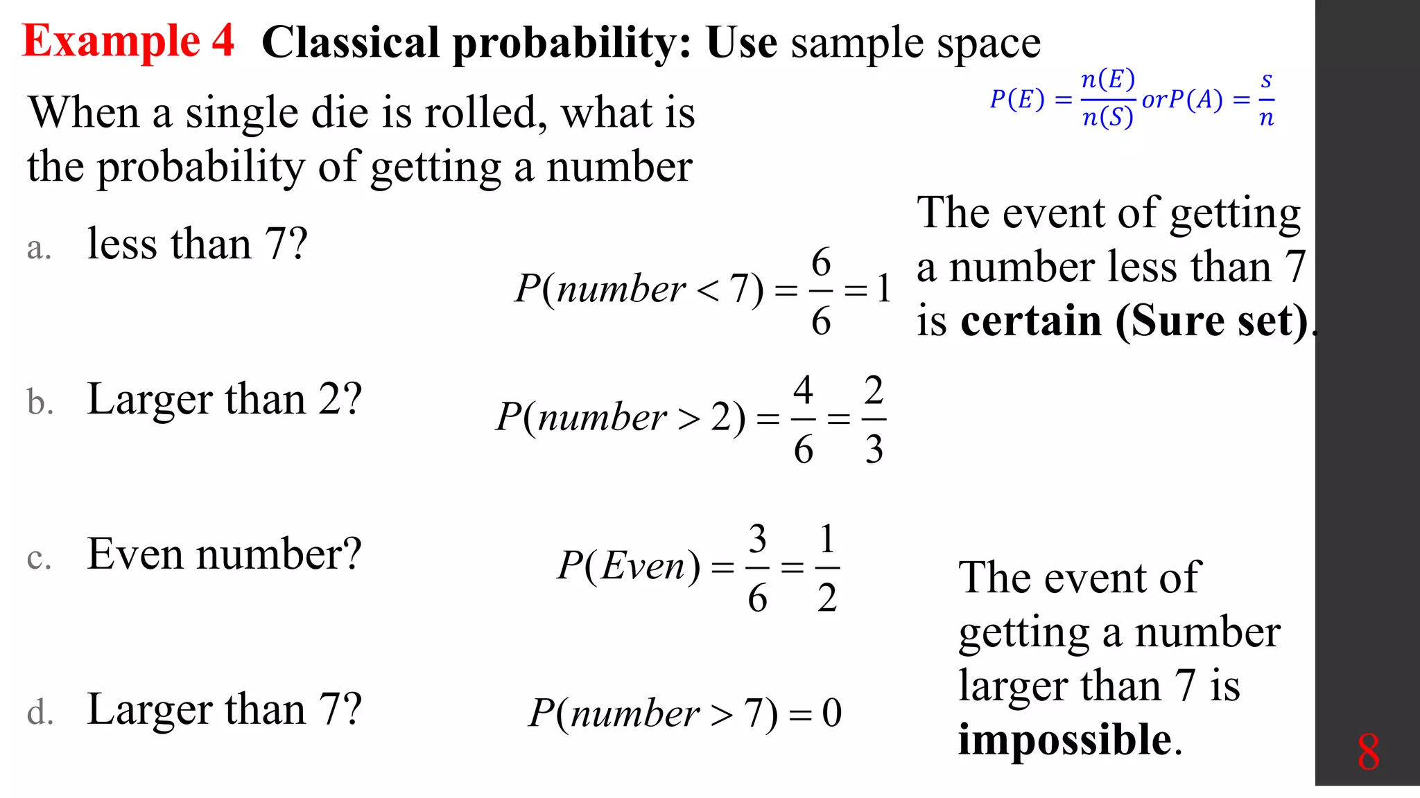 8
Example 4
When a single die is rolled, what is
the probability of getting a number
a. less than 7?
b. Larger than 2?
c. Even number?
d. Larger than 7?
6
( 7) 1
6
P number   
The event of getting
a number less than 7
is certain (Sure set).
4 2
( 2)
6 3
P number   
3 1
( )
6 2
P Even  
( 7) 0
P number  
Classical probability: Use sample space
𝑃 𝐸 =
𝑛 𝐸
𝑛 𝑆
𝑜𝑟𝑃(𝐴) =
𝑠
𝑛
The event of
getting a number
larger than 7 is
impossible.
 