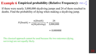Example 6
If there were nearly 3,000,000 skydiving jumps and 24 of them resulted in
deaths. Find the probability of dying when making a skydiving jump.
10
The classical approach cannot be used because the two outcomes (dying,
surviving) are not equally likely.
𝑃(𝐷𝑒𝑎𝑡ℎ) =
𝑛(𝐷𝑒𝑎𝑡ℎ)
𝑛(𝑆𝑘𝑦𝑑𝑖𝑣𝑖𝑛𝑔)
=
24
3,000,000
= 0.000008
Empirical probability (Relative Frequency): 𝑃 𝐸 =
𝑓
𝑛
 
