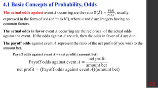 15
4.1 Basic Concepts of Probability, Odds
The actual odds against event A occurring are the ratio O 𝐴 =
𝑃 𝐴
𝑃(𝐴)
, usually
expressed in the form of a:b (or “a to b”), where a and b are integers having no
common factors.
The actual odds in favor event A occurring are the reciprocal of the actual odds
against the event. If the odds against A are a:b, then the odds in favor of A are b:a.
The payoff odds against event A represent the ratio of the net profit (if you win) to the
amount bet.
Payoff odds against event A = (net profit):(amount bet)
Payoff odds against event A =
net profit
amount bet
net profit = (Payoff odds against event A)(amount bet)
 