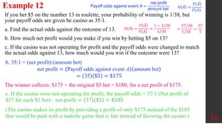 Example 12
16
If you bet $5 on the number 13 in roulette, your probability of winning is 1/38, but
your payoff odds are given be casino as 35:1.
a. Find the actual odds against the outcome of 13.
b. How much net profit would you make if you win by betting $5 on 13?
c. If the casino was not operating for profit and the payoff odds were changed to match
the actual odds against 13, how much would you win if the outcome were 13?
O 𝐴 =
𝑃 𝐴
𝑃(𝐴)
O 𝐴 =
𝑃 𝐴
𝑃(𝐴)
=
1 − 1/38
1/38
=
37/38
1/38
=
37
1
b. 35:1 = (net profit):(amount bet)
net profit = Payoff odds against event A amount bet
= 35 $5 = $175
The winner collects: $175 + the original $5 bet = $180, for a net profit of $175.
c. If the casino were not operating for profit, the payoff odds = 37:1 (Net profit of
$37 for each $1 bet) : net profit = 37 $5 = $185
(The casino makes its profit by providing a profit of only $175 instead of the $185
that would be paid with a roulette game that is fair instead of favoring the casino.)
Payoff odds against event A =
net profit
amount bet
 