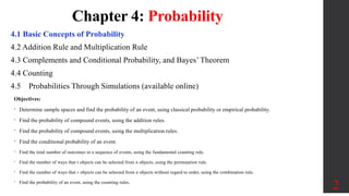 Chapter 4: Probability
4.1 Basic Concepts of Probability
4.2 Addition Rule and Multiplication Rule
4.3 Complements and Conditional Probability, and Bayes’ Theorem
4.4 Counting
4.5 Probabilities Through Simulations (available online)
2
Objectives:
• Determine sample spaces and find the probability of an event, using classical probability or empirical probability.
• Find the probability of compound events, using the addition rules.
• Find the probability of compound events, using the multiplication rules.
• Find the conditional probability of an event.
• Find the total number of outcomes in a sequence of events, using the fundamental counting rule.
• Find the number of ways that r objects can be selected from n objects, using the permutation rule.
• Find the number of ways that r objects can be selected from n objects without regard to order, using the combination rule.
• Find the probability of an event, using the counting rules.
 