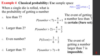 8
Example 4
When a single die is rolled, what is
the probability of getting a number
a. less than 7?
b. Larger than 2?
c. Even number?
d. Larger than 7?
6
( 7) 1
6
P number   
The event of getting
a number less than 7
is certain (Sure set).
4 2
( 2)
6 3
P number   
3 1
( )
6 2
P Even  
( 7) 0
P number  
Classical probability: Use sample space
𝑃 𝐸 =
𝑛 𝐸
𝑛 𝑆
𝑜𝑟𝑃(𝐴) =
𝑠
𝑛
The event of
getting a number
larger than 7 is
impossible.
 