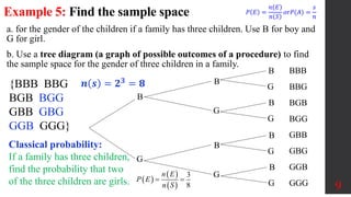 Example 5: Find the sample space
9
a. for the gender of the children if a family has three children. Use B for boy and
G for girl.
b. Use a tree diagram (a graph of possible outcomes of a procedure) to find
the sample space for the gender of three children in a family.
{BBB BBG
BGB BGG
GBB GBG
GGB GGG}
𝒏 𝒔 = 𝟐𝟑
= 𝟖
B
G
B
G
B
G
B
G
B
G
B
G
B
G
BBB
BBG
BGB
BGG
GBB
GBG
GGB
GGG
Classical probability:
If a family has three children,
find the probability that two
of the three children are girls.  
 
 
3
8
n E
P E
n S
 
𝑃 𝐸 =
𝑛 𝐸
𝑛 𝑆
𝑜𝑟𝑃(𝐴) =
𝑠
𝑛
 