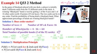 Example 14 Q33 2 Method
In the game of blackjack played with one​ deck, a player is initially
dealt 2 different cards from the 52 different cards in the deck. A
winning​ “Blackjack” hand is won by getting 1 of the 4 aces and 1 of
16 other cards worth 10 points (10’s & faces). The two cards can be in
any order. Find the probability of being dealt a blackjack hand. What
approximate percentage of hands are winning blackjack​ hands?
18
Solution 1: Does order matter?
𝑃(𝐵𝐽) =
𝑛(𝐵𝐽)
𝑛(𝑠)
=
64
1326
=
32
663
≈ 0.0483 = 4.83%
=
4 • 16
52!
2! (52 − 2)!
Number of Aces: 4 Number of 10’s & Faces: 16
𝑵𝒖𝒎𝒃𝒆𝒓 𝒐𝒇 𝑩𝒍𝒂𝒄𝒌𝒋𝒂𝒄𝒌𝒔 = 𝟒 ∙ 𝟏𝟔 = 𝟔𝟒
Total Number of possible hands (2 of the 52 cards): 𝑪𝟐
𝟓𝟐
=
𝐶1
4
• 𝐶1
16
𝐶2
52
𝑛𝑃𝑟 =
𝑛!
𝑛−𝑟 !
, 𝑛𝐶𝑟 =
𝑛!
𝑛−𝑟 !𝑟!
=
𝑛𝑃𝑟
𝑟!
Solution 2: Multiplication Principle
𝑃(𝐵𝐽) = 𝑃(1𝑠𝑡 card Ace & 2nd card 10/Face)
+ 𝑃(1𝑠𝑡 card 10/Face & 2nd card Ace)
=
128
2652
=
32
663
=
4
52
•
16
51
+
16
52
•
4
51
 