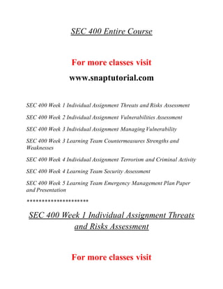 SEC 400 Entire Course
For more classes visit
www.snaptutorial.com
SEC 400 Week 1 Individual Assignment Threats and Risks Assessment
SEC 400 Week 2 Individual Assignment Vulnerabilities Assessment
SEC 400 Week 3 Individual Assignment Managing Vulnerability
SEC 400 Week 3 Learning Team Countermeasures Strengths and
Weaknesses
SEC 400 Week 4 Individual Assignment Terrorism and Criminal Activity
SEC 400 Week 4 Learning Team Security Assessment
SEC 400 Week 5 Learning Team Emergency Management Plan Paper
and Presentation
*********************
SEC 400 Week 1 Individual Assignment Threats
and Risks Assessment
For more classes visit
 