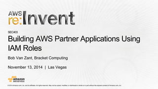 © 2014 Amazon.com, Inc. and its affiliates. All rights reserved. May not be copied, modified, or distributed in whole or in partwithout the express consent of Amazon.com, Inc. 
November 13, 2014 | Las Vegas 
SEC403Building AWS Partner Applications Using IAM Roles 
Bob Van Zant, Bracket Computing  