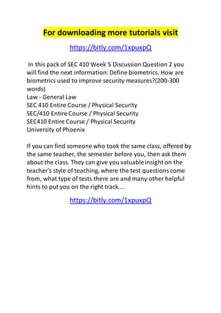 For downloading more tutorials visit 
https://bitly.com/1xpuxpQ 
In this pack of SEC 410 Week 5 Discussion Question 2 you 
will find the next information: Define biometrics. How are 
biometrics used to improve security measures?(200-300 
words) 
Law - General Law 
SEC 410 Entire Course / Physical Security 
SEC/410 Entire Course / Physical Security 
SEC410 Entire Course / Physical Security 
University of Phoenix 
If you can find someone who took the same class, offered by 
the same teacher, the semester before you, then ask them 
about the class. They can give you valuable insight on the 
teacher's style of teaching, where the test questions come 
from, what type of tests there are and many other helpful 
hints to put you on the right track.... 
https://bitly.com/1xpuxpQ 
