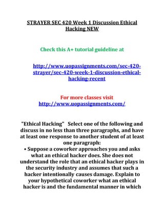 STRAYER SEC 420 Week 1 Discussion Ethical
Hacking NEW
Check this A+ tutorial guideline at
http://www.uopassignments.com/sec-420-
strayer/sec-420-week-1-discussion-ethical-
hacking-recent
For more classes visit
http://www.uopassignments.com/
"Ethical Hacking" Select one of the following and
discuss in no less than three paragraphs, and have
at least one response to another student of at least
one paragraph:
• Suppose a coworker approaches you and asks
what an ethical hacker does. She does not
understand the role that an ethical hacker plays in
the security industry and assumes that such a
hacker intentionally causes damage. Explain to
your hypothetical coworker what an ethical
hacker is and the fundamental manner in which
 