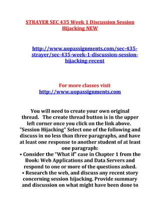 STRAYER SEC 435 Week 1 Discussion Session
Hijacking NEW
http://www.uopassignments.com/sec-435-
strayer/sec-435-week-1-discussion-session-
hijacking-recent
For more classes visit
http://www.uopassignments.com
You will need to create your own original
thread. The create thread button is in the upper
left corner once you click on the link above.
"Session Hijacking" Select one of the following and
discuss in no less than three paragraphs, and have
at least one response to another student of at least
one paragraph:
• Consider the “What if” case in Chapter 1 from the
Book: Web Applications and Data Servers and
respond to one or more of the questions asked.
• Research the web, and discuss any recent story
concerning session hijacking. Provide summary
and discussion on what might have been done to
 