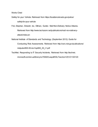 Works Cited
Safety for your Vehicle. Retrieved from https://bouldercolorado.gov/police/
safety-for-your-vehicle
Frei, Stephan, Silvestri, Ivo, Ollman, Gunter. Mail Non-Delivery Notice Attacks.
Retrieved from http://www.techzoom.net/publications/mail-non-delivery-
attack/index.en
National Institute of Standards and Technology (September 2012). Guide for
Conducting Risk Assessments. Retrieved from http://csrc.nist.gov/publications/
nistpubs/800-30-rev1/sp800_30_r1.pdf
TechNet. Responding to IT Security Incidents. Retrieved from http://technet.
microsoft.com/en-us/library/cc700825.aspx#XSLTsection125121120120
 