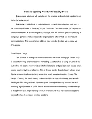Standard Operating Procedure for Security Breach
Experienced attackers will exploit even the simplest and neglected practice to get
its hands on the target.
Due to the potential risk of exploitation and prevent spamming that may lead to
the possibility of Denial of Service (DoS) or Distributed Denial of Service (DDos) attacks
on the email server. It is encouraged to part ways from the previous practice of having a
company’s general email address in the organization’s official Web site for inbound
communications. The general email address may be in the Contact Us or About Us
Web pages.
Email Proper Usage
The practice of having the email address laid out on the Web page can be risky
to spider harvesting or email address harvesting. An alternative of using a “Contact Us”
button that will open a window with a list of email clients and providers can reduce email
spams received by the email server. Not all threats can be detected even with an email
filtering program implemented and a real-time email scanning to detect threats. The
danger of setting the email filtering program to high can result in missing valid emails
messages from being received by the recipient. Setting the security low can result in
receiving high quantities of spam emails. It is recommended to set any security settings
to its optimum level. Implementing optimum level security may have some exceptions
especially when it comes on physical locations.
 