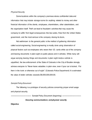 Physical Security
Some locations within the company’s premises stores confidential data and
information that may include storage rooms for anything related to money and other
financial information of the clients, employees, shareholders, other stakeholders, and
the organization itself. Theft can lead to fraudulent activities that may cause the
company to suffer from legal consequences like law suites, fines from the United States
government, and the most serious is the company closing its doors.
Not well-known to the general public is the method of gathering information
called social engineering. Social engineering is mostly done using observation of
physical factors such as employees who wears their I.D. cards while out of the company
and leaving documents in plain sight on public places and in vehicles. While many will
argue worrying leaving things and documents in plain sight inside a vehicle is
unjustified; the law enforcement of the State of Colorado in the City of Boulder strongly
advises everyone to “Never leave valuables in plain view, even if your car is locked. Put
them in the trunk or otherwise out of sight.” (Colorado Police Department) It is estimated
the value of stolen vehicles exceeds $8,000,000,000.00.
Sample Policy Document
The following is a prototype of security policies concerning proper email usage
and physical security.
---------------------------------- Sample Policy Document (beginning) --------------------------------
Securing communications and physical security
Objective
 