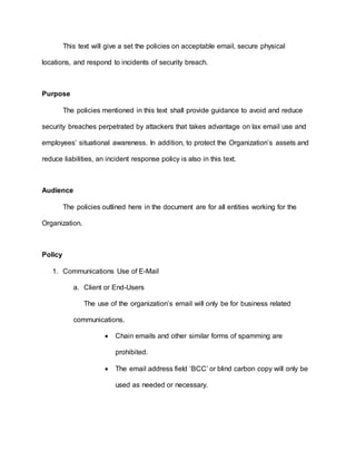 This text will give a set the policies on acceptable email, secure physical
locations, and respond to incidents of security breach.
Purpose
The policies mentioned in this text shall provide guidance to avoid and reduce
security breaches perpetrated by attackers that takes advantage on lax email use and
employees’ situational awareness. In addition, to protect the Organization’s assets and
reduce liabilities, an incident response policy is also in this text.
Audience
The policies outlined here in the document are for all entities working for the
Organization.
Policy
1. Communications Use of E-Mail
a. Client or End-Users
The use of the organization’s email will only be for business related
communications.
 Chain emails and other similar forms of spamming are
prohibited.
 The email address field ‘BCC’ or blind carbon copy will only be
used as needed or necessary.
 