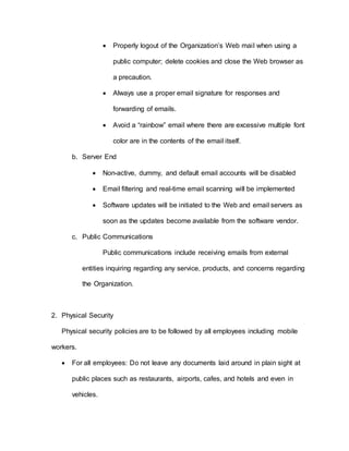 Properly logout of the Organization’s Web mail when using a
public computer; delete cookies and close the Web browser as
a precaution.
 Always use a proper email signature for responses and
forwarding of emails.
 Avoid a “rainbow” email where there are excessive multiple font
color are in the contents of the email itself.
b. Server End
 Non-active, dummy, and default email accounts will be disabled
 Email filtering and real-time email scanning will be implemented
 Software updates will be initiated to the Web and email servers as
soon as the updates become available from the software vendor.
c. Public Communications
Public communications include receiving emails from external
entities inquiring regarding any service, products, and concerns regarding
the Organization.
2. Physical Security
Physical security policies are to be followed by all employees including mobile
workers.
 For all employees: Do not leave any documents laid around in plain sight at
public places such as restaurants, airports, cafes, and hotels and even in
vehicles.
 