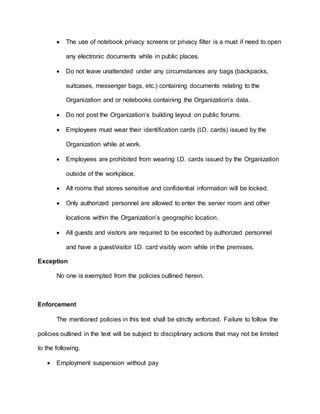  The use of notebook privacy screens or privacy filter is a must if need to open
any electronic documents while in public places.
 Do not leave unattended under any circumstances any bags (backpacks,
suitcases, messenger bags, etc.) containing documents relating to the
Organization and or notebooks containing the Organization’s data.
 Do not post the Organization’s building layout on public forums.
 Employees must wear their identification cards (I.D. cards) issued by the
Organization while at work.
 Employees are prohibited from wearing I.D. cards issued by the Organization
outside of the workplace.
 All rooms that stores sensitive and confidential information will be locked.
 Only authorized personnel are allowed to enter the server room and other
locations within the Organization’s geographic location.
 All guests and visitors are required to be escorted by authorized personnel
and have a guest/visitor I.D. card visibly worn while in the premises.
Exception
No one is exempted from the policies outlined herein.
Enforcement
The mentioned policies in this text shall be strictly enforced. Failure to follow the
policies outlined in the text will be subject to disciplinary actions that may not be limited
to the following.
 Employment suspension without pay
 