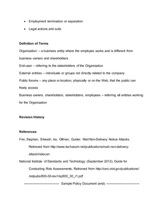  Employment termination or separation
 Legal actions and suits
Definition of Terms
Organization – a business entity where the employee works and is different from
business owners and shareholders
End-user – referring to the stakeholders of the Organization
External entities – individuals or groups not directly related to the company
Public forums – any place or location, physically or on the Web, that the public can
freely access
Business owners, shareholders, stakeholders, employees – referring all entities working
for the Organization
Revision History
References
Frei, Stephan, Silvestri, Ivo, Ollman, Gunter. Mail Non-Delivery Notice Attacks.
Retrieved from http://www.techzoom.net/publications/mail-non-delivery-
attack/index.en
National Institute of Standards and Technology (September 2012). Guide for
Conducting Risk Assessments. Retrieved from http://csrc.nist.gov/publications/
nistpubs/800-30-rev1/sp800_30_r1.pdf
---------------------------------- Sample Policy Document (end) --------------------------------
 