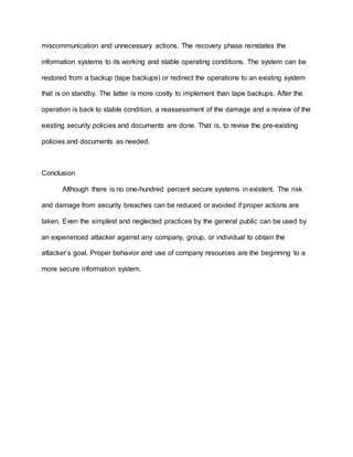 miscommunication and unnecessary actions. The recovery phase reinstates the
information systems to its working and stable operating conditions. The system can be
restored from a backup (tape backups) or redirect the operations to an existing system
that is on standby. The latter is more costly to implement than tape backups. After the
operation is back to stable condition, a reassessment of the damage and a review of the
existing security policies and documents are done. That is, to revise the pre-existing
policies and documents as needed.
Conclusion
Although there is no one-hundred percent secure systems in existent. The risk
and damage from security breaches can be reduced or avoided if proper actions are
taken. Even the simplest and neglected practices by the general public can be used by
an experienced attacker against any company, group, or individual to obtain the
attacker’s goal. Proper behavior and use of company resources are the beginning to a
more secure information system.
 
