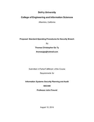 DeVry University
College of Engineering and Information Sciences
Alhambra, California
Proposal: Standard Operating Procedures for Security Breach
By
Thomas Christopher Go Ty
Submitted in Partial Fulfillment of the Course
Requirements for
Information Systems Security Planning and Audit
SEC440
Professor John Freund
August 10, 2014
 