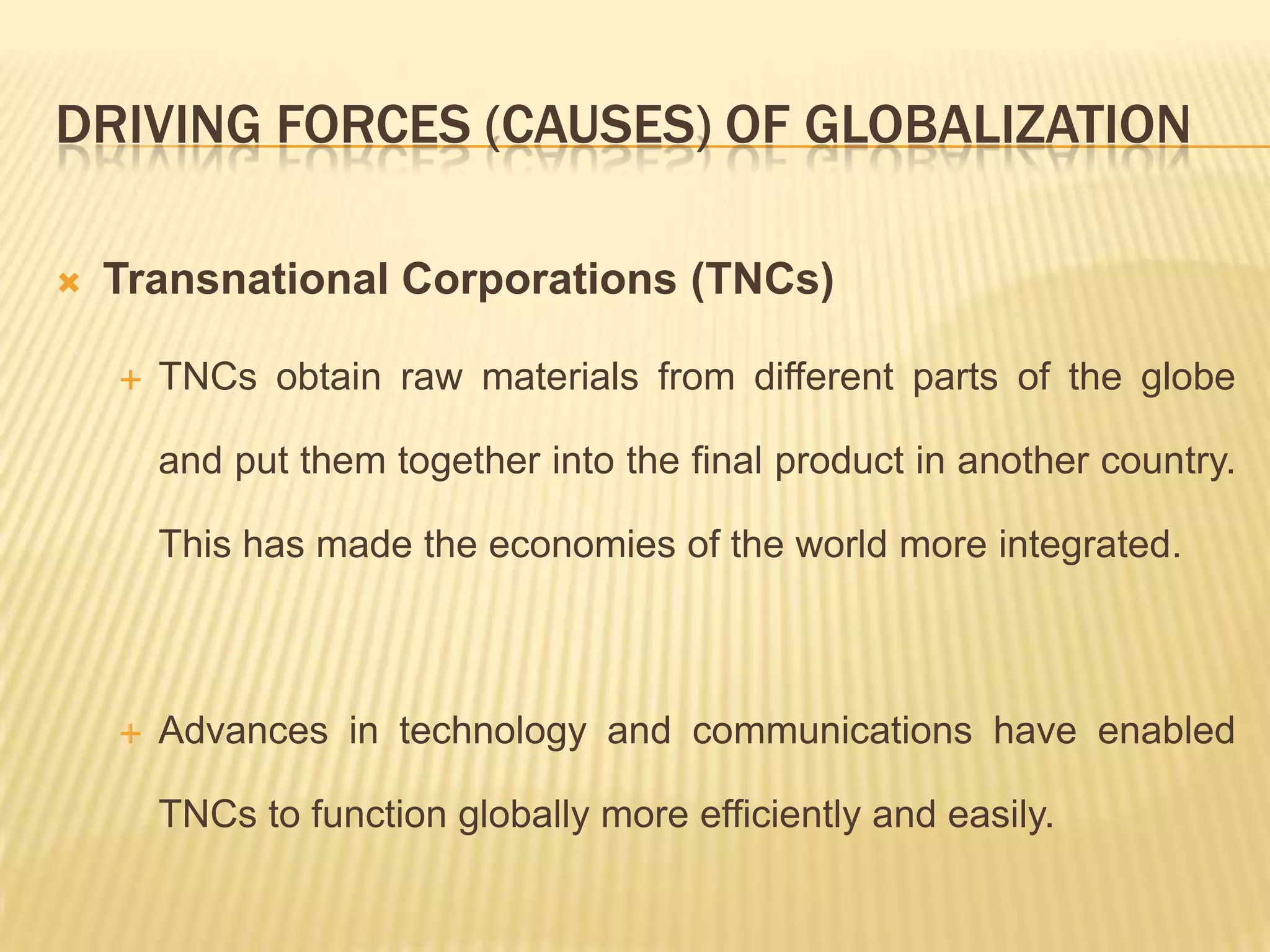 DRIVING FORCES (CAUSES) OF GLOBALIZATION
 Transnational Corporations (TNCs)
 TNCs obtain raw materials from different parts of the globe
and put them together into the final product in another country.
This has made the economies of the world more integrated.
 Advances in technology and communications have enabled
TNCs to function globally more efficiently and easily.
 