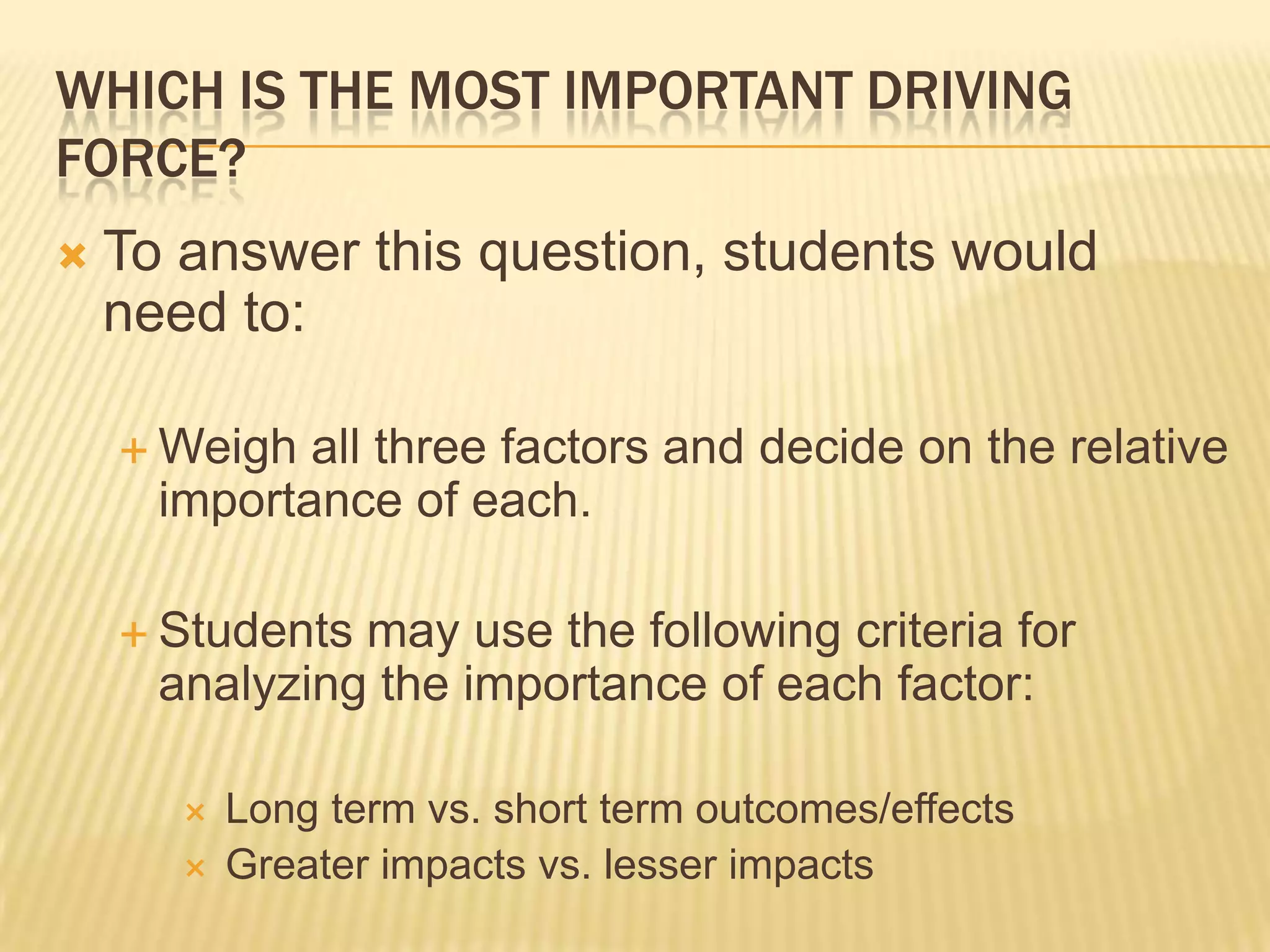 WHICH IS THE MOST IMPORTANT DRIVING
FORCE?
 To answer this question, students would
need to:
 Weigh all three factors and decide on the relative
importance of each.
 Students may use the following criteria for
analyzing the importance of each factor:
 Long term vs. short term outcomes/effects
 Greater impacts vs. lesser impacts
 