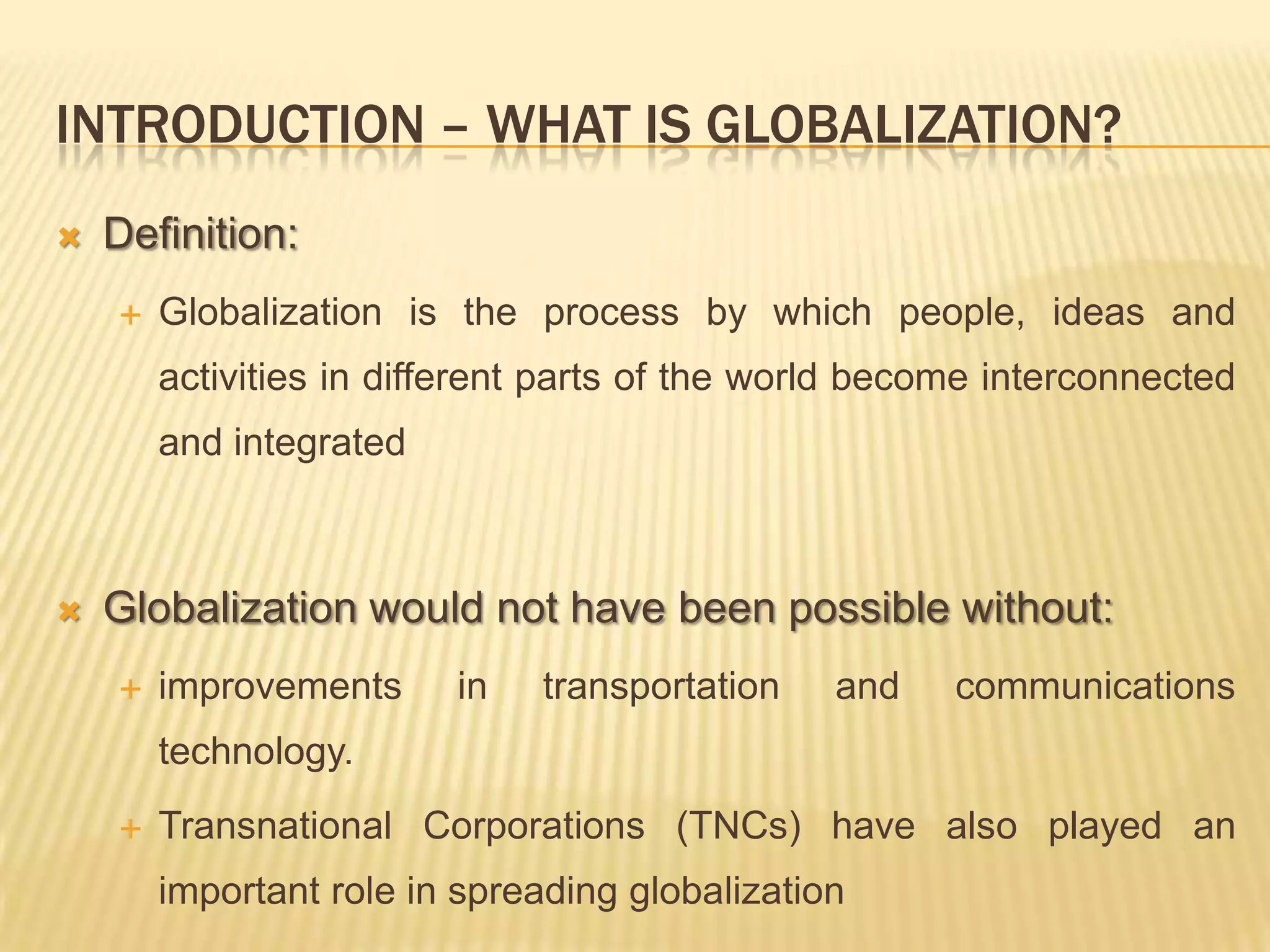 INTRODUCTION – WHAT IS GLOBALIZATION?
 Definition:
 Globalization is the process by which people, ideas and
activities in different parts of the world become interconnected
and integrated
 Globalization would not have been possible without:
 improvements in transportation and communications
technology.
 Transnational Corporations (TNCs) have also played an
important role in spreading globalization
 