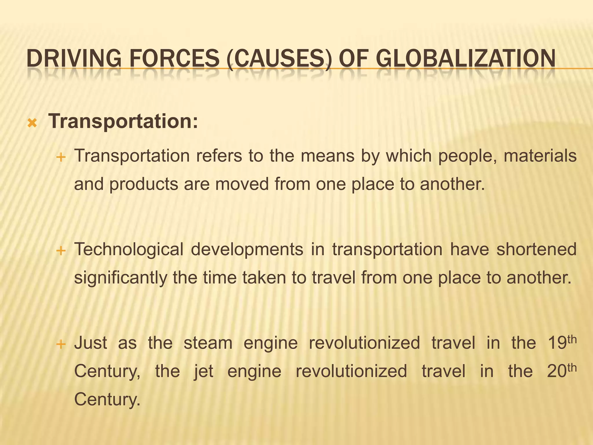 DRIVING FORCES (CAUSES) OF GLOBALIZATION
 Transportation:
 Transportation refers to the means by which people, materials
and products are moved from one place to another.
 Technological developments in transportation have shortened
significantly the time taken to travel from one place to another.
 Just as the steam engine revolutionized travel in the 19th
Century, the jet engine revolutionized travel in the 20th
Century.
 